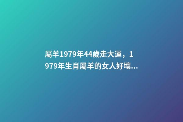 屬羊1979年44歲走大運，1979年生肖屬羊的女人好壞1979年屬羊 屬羊1979年44歲走大運 1979年屬羊人40歲到49歲運程